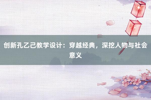 创新孔乙己教学设计：穿越经典，深挖人物与社会意义